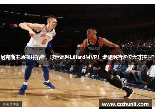 尼克斯主场擒开拓者，球迷高呼LillardMVP！谁能阻挡这位天才控卫？