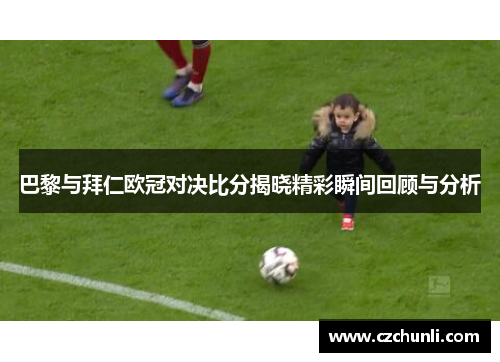 巴黎与拜仁欧冠对决比分揭晓精彩瞬间回顾与分析