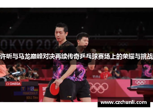 许昕与马龙巅峰对决再续传奇乒乓球赛场上的荣耀与挑战
