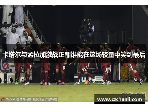 卡塔尔与孟拉加激战正酣谁能在这场较量中笑到最后